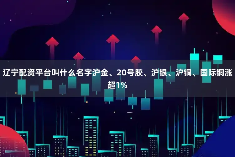 辽宁配资平台叫什么名字沪金、20号胶、沪银、沪铜、国际铜涨超1%