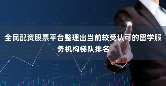 全民配资股票平台整理出当前较受认可的留学服务机构梯队排名