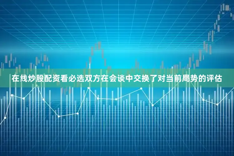 在线炒股配资看必选双方在会谈中交换了对当前局势的评估