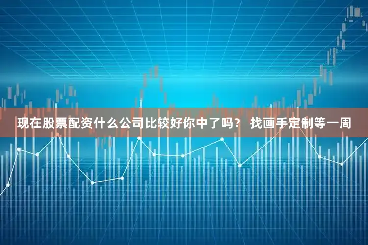现在股票配资什么公司比较好你中了吗？ 找画手定制等一周