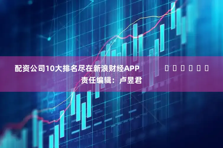 配资公司10大排名尽在新浪财经APP            						责任编辑：卢昱君