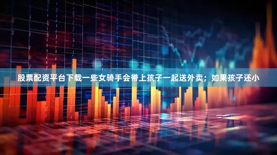 股票配资平台下载一些女骑手会带上孩子一起送外卖；如果孩子还小
