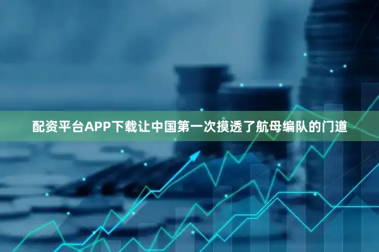 配资平台APP下载让中国第一次摸透了航母编队的门道